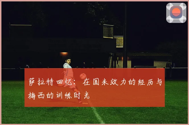 萨拉特回忆：在国米效力的经历与梅西的训练时光