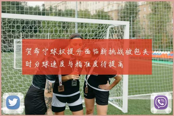 贺希宁球权提升面临新挑战被包夹时分球速度与精准度待提高