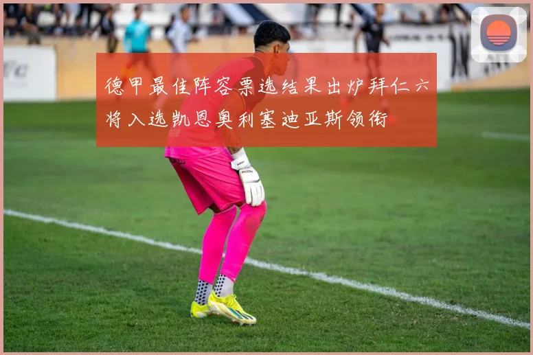 德甲最佳阵容票选结果出炉拜仁六将入选凯恩奥利塞迪亚斯领衔