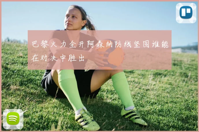 巴黎火力全开阿森纳防线坚固谁能在对决中胜出