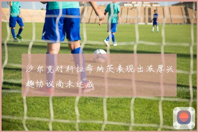 沙尔克对科拉希纳茨表现出浓厚兴趣协议尚未达成