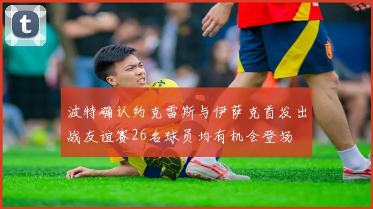 波特确认约克雷斯与伊萨克首发出战友谊赛26名球员均有机会登场