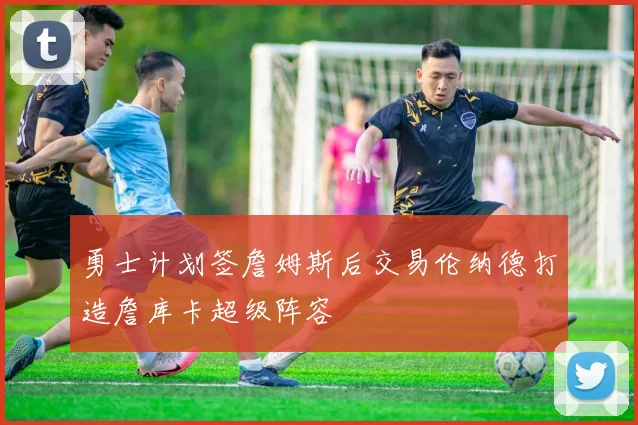 勇士计划签詹姆斯后交易伦纳德打造詹库卡超级阵容