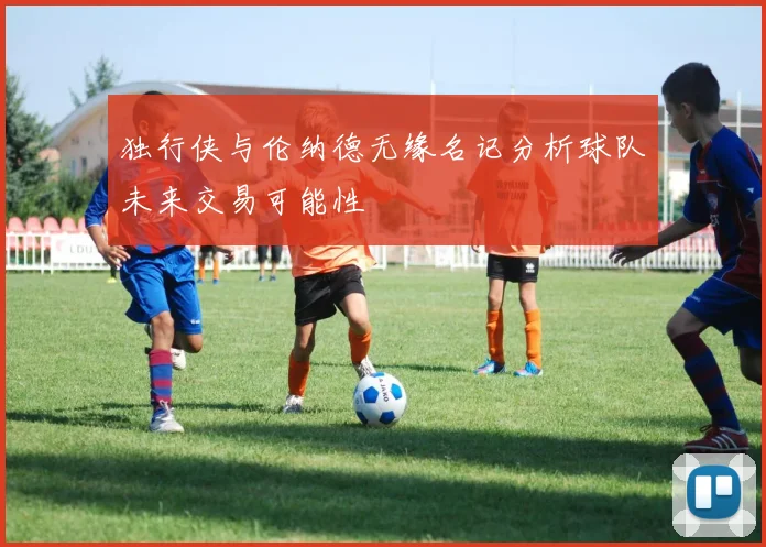 独行侠与伦纳德无缘名记分析球队未来交易可能性