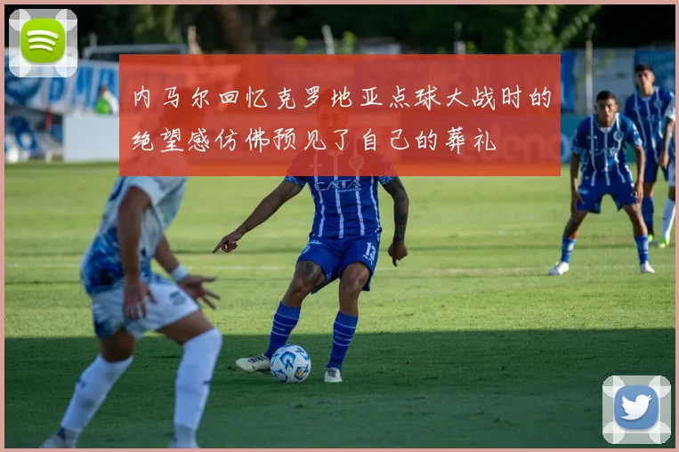 内马尔回忆克罗地亚点球大战时的绝望感仿佛预见了自己的葬礼