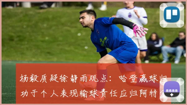 杨毅质疑徐静雨观点：哈登赢球归功于个人表现输球责任应归阿特金森教练