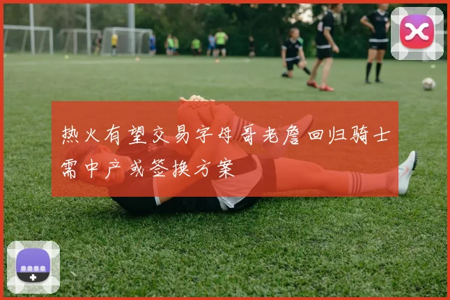热火有望交易字母哥老詹回归骑士需中产或签换方案