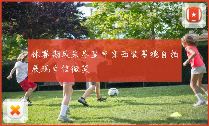 休赛期风采尽显申京西装墨镜自拍展现自信微笑