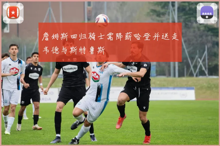 詹姆斯回归骑士需降薪哈登并送走韦德与斯特鲁斯
