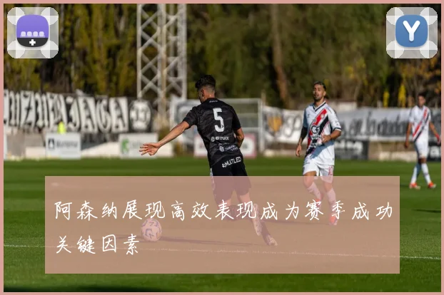 阿森纳展现高效表现成为赛季成功关键因素