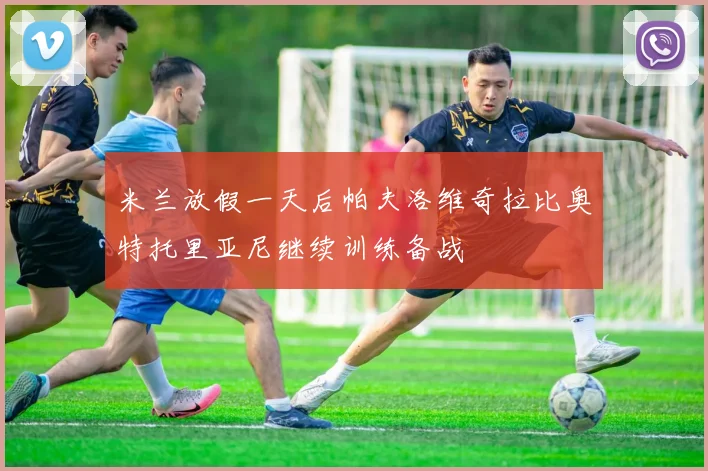 米兰放假一天后帕夫洛维奇拉比奥特托里亚尼继续训练备战